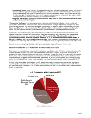 • Undervalued assets: Water treatment and sewage treatment have several embedded value streams (both income
      streams and asset appreciation opportunities) that are unrealized in current investment strategies. These assets
      including wastewater, grey water, and their by-products of non-potable water, energy, and nutrients, will escalate
      in value, adding to the attractiveness of one of the biggest emerging industries in the world. Grey water is waste-
      water generated from domestic activities, such as laundry and bathing.
    • Executed appropriately, investing in water presents the opportunity for asset appreciation, stable earnings,
      and environmental/social impact.

The investors’ challenge is finding the right strategy and investment vehicles that will allow them to most directly
access these characteristics and opportunities. The next wave of water managers will be asset managers who think
holistically and profitably. The designers, developers, and owners of the asset will need to embrace these trends and
take responsibility for the entire asset potential. These holistic solutions will optimize the complete water life cycle,
driving long term operating efficiency, optimal economics, and environmental stewardship for all stakeholders.

As innovative firms continue to prove that integrated, natural solutions solve multiple environmental problems while
meeting water quality standards at a lower cost, the sustainable segment will take market share from the traditional,
siloed approaches to water and wastewater challenges. We forecast that the U.S. addressable market for
sustainable solutions will more than triple from ~$4 billion, or 3% of the total water and wastewater market in
2010, to ~$15 billion, or 8% of the total U.S. market in 2020. These innovations have great potential globally, but this
report is focused on the large U.S. market, because issues and opportunities vary significantly in different parts of the world.

Superior performance, higher profitability, and long term stewardship impact will become the new norm.

Introduction to the U.S. Water and Wastewater Landscape
Freshwater is an essential natural resource with no substitute, regardless of price. 97% of the world’s water is seawater
and non-drinkable in current form, 2.5% is frozen freshwater in the Arctic, Antarctic, and glaciers, and only 0.5% is
available freshwater. Although the looming water crisis is not as dire in the United States as in many other countries, the
U.S. is facing serious water shortages in several regions, such as Southern California, Texas, and the Southwest where
water withdrawals are already greater than available precipitation. In addition to droughts and arid conditions in many
states, during the past 30 years, water usage has tripled, even though population growth has only increased by 50%.3

In 2005, ~40% of freshwater withdrawals in the U.S. were for thermoelectric power, which requires large quantities of
water for cooling and steam-driven turbines, but most of this use is not consumptive. Irrigation represented ~37% of
the freshwater usage, followed by ~14% for public supply/domestic use, and ~5% for industrial use.4 These ratios hold
largely constant today.


                                        U.S. Freshwater Withdrawals in 2005




                                                       Source: U.S. Department of Interior4




November 2010      Equilibrium Capital Group – Proprietary & Confidential                                                  page 3
 