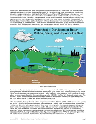 In most parts of the United States, water management can be best described as a large-scale, flow downhill system.
Take your clean water up high and discharge downstream. It is as old as Rome. What we have added to that notion
is isolated management practices, starting with the Water Treatment Plants (WTPs) that collect water upstream from
reservoirs and other sources, treat the water so that it meets EPA standards, and then distribute it to residential,
industrial, and institutional customers. Then wastewater is collected and treated by Sewage Treatment Plants (STPs),
septic systems, or Community Onsite Waste Systems (COWS). After being treated, almost all of the wastewater is
discharged downstream without additional utilization. Water and wastewater treatment are almost exclusively siloed
functions, managed by different entities. Current systems are measured or regulated by only two criteria – safety and
affordability. Both of these criteria are important, and not necessarily easy, but provide little path to innovation.




                                                       Source: Natural Systems Utilities


Stormwater overflows also create environment problems and systematic vulnerabilities in many communities. The
growing trend and need for urban redevelopment is often stymied by old sewers which overflow routinely during rainfall
events. Combined Sewer Overflows (CSO) and Sanitary Sewer Overflows (SSO) plague our cities. More than 27 billion
gallons of raw sewage and polluted stormwater discharge out of 460 CSOs into New York Harbor alone each year.5 This
problem is prolific, underscores the seriousness of the current state of wastewater infrastructure in the United States,
and is one reason why the D- grade was recently assigned by the ASCE.

In the United States, the majority of the utilities are government entities – 84% or ~52,000 publicly-owned water systems
and 98% or ~16,600 publicly-owned wastewater treatment facilities. Most of these facilities serve small communities.
For example, 83% of the drinking water systems serve 3,300 or fewer people.6 There are numerous companies who
design, build, and/or operate municipal systems, but the U.S. has been more resistant to privatization than the U.K.,
France, and Spain, where most of the water and wastewater systems are owned and operated by companies, not
government entities. As more municipalities struggle to upgrade their infrastructure and incorporate more sustainable
practices cost effectively, we predict that the number of public-private partnerships (PPPs) will continue to grow in the
U.S., with a gradual increase in the percentage of water and wastewater assets owned by private firms.


November 2010    Equilibrium Capital Group – Proprietary & Confidential                                             page 4
 