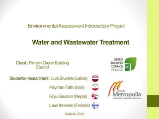 Environmental Assessment Introductory Project


            Water and Wastewater Treatment


   Client : Finnish Green Building
                Council

Students- researchers : Liva Bruvere (Latvia)

                      Payman Fathi (Iran)

                      Raju Gautam (Nepal)

                      Lauri Ilmonen (Finland)
                               Helsinki, 2012
 