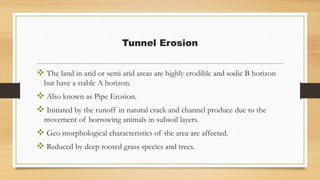 Tunnel Erosion
 The land in arid or semi arid areas are highly erodible and sodic B horizon
but have a stable A horizon.
 Also known as Pipe Erosion.
 Initiated by the runoff in natural crack and channel produce due to the
movement of borrowing animals in subsoil layers.
 Geo morphological characteristics of the area are affected.
 Reduced by deep rooted grass species and trees.
 