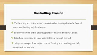 Controlling Erosion
 The best way to control water erosion involve slowing down the flow of
water and limiting soil detachment.
 Soil covered with either growing plants or residues from past crops.
 It is allow more time to have water infiltrate through the soil.
Using cover crops, filter strips, contour farming and mulching can help
reduce soil movement.
 