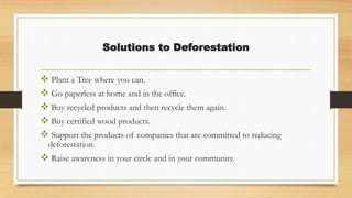 Solutions to Deforestation
 Plant a Tree where you can.
 Go paperless at home and in the office.
 Buy recycled products and then recycle them again.
 Buy certified wood products.
 Support the products of companies that are committed to reducing
deforestation.
 Raise awareness in your circle and in your community.
 