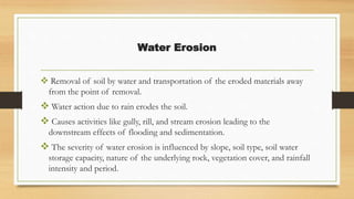 Water Erosion
 Removal of soil by water and transportation of the eroded materials away
from the point of removal.
 Water action due to rain erodes the soil.
 Causes activities like gully, rill, and stream erosion leading to the
downstream effects of flooding and sedimentation.
 The severity of water erosion is influenced by slope, soil type, soil water
storage capacity, nature of the underlying rock, vegetation cover, and rainfall
intensity and period.
 