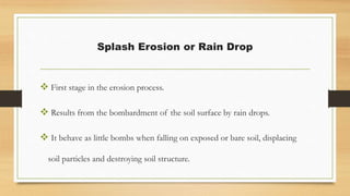 Splash Erosion or Rain Drop
 First stage in the erosion process.
 Results from the bombardment of the soil surface by rain drops.
 It behave as little bombs when falling on exposed or bare soil, displacing
soil particles and destroying soil structure.
 