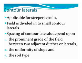 Contour laterals
Co tou ate a s
    pp                p
  Applicable for steeper terrain.
  Field is divided in to small contour 
  laterals.
  laterals
  Spacing of contour laterals depend upon
   p      g                      p      p
1. the prominent grade of the field 
   between two adjacent ditches or laterals, 
   between two adjacent ditches or laterals  
2. the uniformity of slope and 
                  y       p
3. the soil type
 