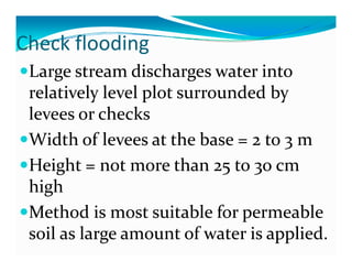 Check flooding
C ec ood g
 Large stream discharges water into 
 relatively level plot surrounded by 
 levees or checks
 Width of levees at the base = 2 to 3 m
 Height = not more than 25 to 30 cm 
 high
 Method is most suitable for permeable 
                              p
 soil as large amount of water is applied.
 