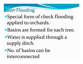 Basin Flooding 
 as     ood g
 Special form of check flooding 
 applied to orchards.
 Basins are formed for each tree.
            f      df     h
 Water is supplied through a 
 W t  i         li d th   h   
 supply ditch.
 supply ditch
 No. of basins can be 
 interconnected
 