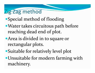 Zig Zag method
  g ag et od
 Special method of flooding
 Water takes circuitous path before 
 reaching dead end of plot.
 reaching dead end of plot
 Area is divided in to square or 
                        q
 rectangular plots.
 Suitable for relatively level plot
 S it bl  f   l ti l  l l  l t
 Unsuitable for modern farming with 
 machinery.
 