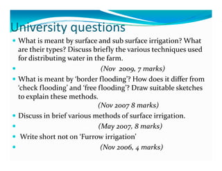 University questions
U e s ty quest o s
 What is meant by surface and sub surface irrigation? What 
            yp                   y
 are their types? Discuss briefly the various techniques used  q
 for distributing water in the farm.                                                 
                             (Nov  2009, 7 marks)
 What is meant by ‘border flooding’? How does it differ from 
 ‘check flooding’ and ‘free flooding’? Draw suitable sketches 
 to explain these methods.                  
 to explain these methods                   
                            (Nov 2007 8 marks)
 Discuss in brief various methods of surface irrigation.               
                            (May 2007, 8 marks)
  Write short not on ‘Furrow irrigation’       
                                   g
                             (Nov 2006, 4 marks)
 