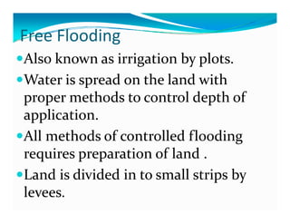 Free Flooding
  ee ood g
Also known as irrigation by plots.
Water is spread on the land with 
proper methods to control depth of 
application.
All methods of controlled flooding 
requires preparation of land .
requires preparation of land 
Land is divided in to small strips by 
                                p y
levees.
 