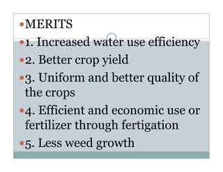 MERITS
1. Increased water use efficiency
2. Better crop yield
3. U if
3 Uniform and b tt quality of
                d better    lit f
the crops
        p
4. Efficient and economic use or
fertilizer through fertigation
5. L
   Less weed growth
             d      th
 