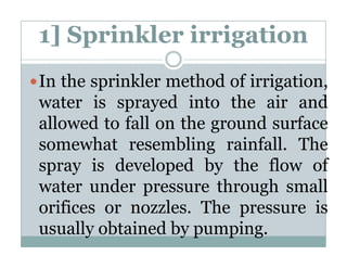 1] Sprinkler irrigation
In the sprinkler method of irrigation
                           irrigation,
water is sprayed into the air and
allowed to f ll on the ground surface
 ll    d   fall     h       d     f
somewhat resembling rainfall. The
                      g
spray is developed by the flow of
water under pressure through small
orifices or nozzles. The pressure is
usually obtained by pumping.
 