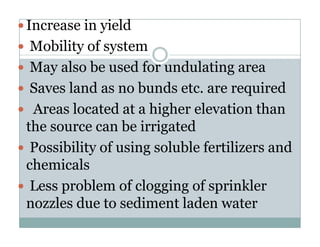 Increase in yield
 Mobility of system
 May also be used for undulating area
 Saves land as no bunds etc. are required
 Areas located at a higher elevation than
the source can be irrigated
 Possibility of using soluble fertilizers and
chemicals
 Less problem of clogging of sprinkler
nozzles due to sediment laden water
 