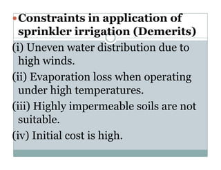 Constraints in application of
  sprinkler irrigation (Demerits)
(i)
( ) Uneven water distribution due to
  high winds.
(ii) E
     Evaporation l
              ti loss when operating
                           h     ti
  under high temperatures.
           g        p
(iii) Highly impermeable soils are not
  suitable.
     it bl
(iv) Initial cost is high.
 