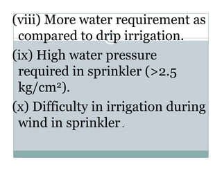 (viii) More water requirement as
 compared to drip irrigation.
           d d i i i i
(ix) High water pressure
 required in sprinkler (>2.5
 kg/cm  2).

(x) Difficulty in irrigation during
 wind in sprinkler .
   i di       i kl
 
