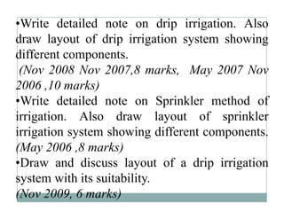 •Write detailed note on drip irrigation. Also
draw layout of drip irrigation system showing
different components.
 (Nov
 (N 2008 N 2007 8 marks, M 2007 N
             Nov 2007,8      k May         Nov
2006 ,10 marks)
•Write detailed note on Sprinkler method of
irrigation. Also draw layout of sprinkler
irrigation system showing different components.
(May 2006 ,8 marks)
•Draw and discuss layout of a drip irrigation
system with its suitability
                suitability.
(Nov 2009, 6 marks)
 