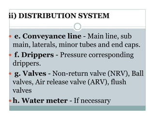 ii) DISTRIBUTION SYSTEM

e. Conveyance line - Main line sub
                              line,
main, laterals, minor tubes and end caps.
f. Drippers - P
f D i           Pressure corresponding
                                    di
drippers.
 g. Valves - Non-return valve (NRV), Ball
valves,
valves Air release valve (ARV), flush
                         (ARV)
valves
h.
h Water meter - If necessary
                     f
 