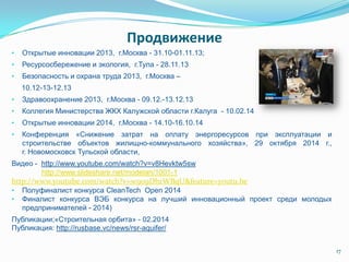 Продвижение
• Открытые инновации 2013, г.Москва - 31.10-01.11.13;
• Ресурсосбережение и экология, г.Тула - 28.11.13
• Безопасность и охрана труда 2013, г.Москва –
10.12-13-12.13
• Здравоохранение 2013, г.Москва - 09.12.-13.12.13
• Коллегия Министерства ЖКХ Калужской области г.Калуга - 10.02.14
• Открытые инновации 2014, г.Москва - 14.10-16.10.14
• Конференция «Снижение затрат на оплату энергоресурсов при эксплуатации и
строительстве объектов жилищно-коммунального хозяйства», 29 октября 2014 г.,
г. Новомосковск Тульской области,
Видео - http://www.youtube.com/watch?v=v8Hevktw5sw
http://www.slideshare.net/modelan/1001-1
http://www.youtube.com/watch?v=w909DhrWBqU&feature=youtu.be
• Полуфиналист конкурса CleanTech Open 2014
• Финалист конкурса ВЭБ конкурса на лучший инновационный проект среди молодых
предпринимателей - 2014)
Публикации;«Строительная орбита» - 02.2014
Публикация: http://rusbase.vc/news/rsr-aquifer/
17
 