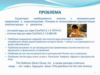 ПРОБЛЕМА
 Проблема сокращения издержек при очистке воды возникает у каждого
потребителя объѐм водопотребления которого более 1 м3/сут в не зависимости от
форм собственности
 Проблема возникает из за несовершенства применяемых систем очистки и их
морального и физического устаревания
 Проблема до сих пор не решена как в центральной России так и в регионах,
 Проблема чистой воды очень остра в Латинской Америке, Африке и Центральной
Азии
2
The Goldman Sachs Group, Inc. в своем докладе отметила,
«вода - это нефть будущего века» (The petroleum for the next century)
Существует необходимость очистки с минимальными
издержками и энергозатратами. Отказом от использования дорогостоящих
комплектующих и реагентов :
- питьевой воды до норм СанПиН 2.1.4.1074-01;
- сточных вод до норм СанПиН 2.1.5.980-00.
 