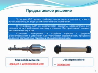 Предлагаемое решение
Установки АВР решают проблему очистки воды в комплексе, и могут
использоваться для вод с различной степенью загрязнения;
В установках АВР не используются реагенты, следовательно нет
расходов на их приобретение, доставку и хранение. Это существенно снижает
затраты на очистку воды;
Сочетание электролиза и струйной аэрации с ударным
диспергированием в установках АВР увеличивает эффективность процессов
окисления растворѐнных примесей и обеззараживания воды
4
Обеззараживание
– электролиз
Обезжелезивание
– аэрация с диспергированием
 