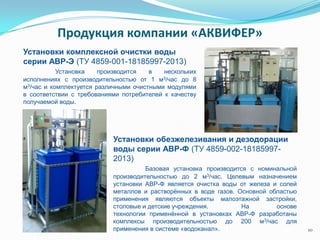 Установки комплексной очистки воды
серии АВР-Э (ТУ 4859-001-18185997-2013)
Установка производится в нескольких
исполнениях с производительностью от 1 м3/час до 8
м3/час и комплектуется различными очистными модулями
в соответствии с требованиями потребителей к качеству
получаемой воды.
Установки обезжелезивания и дезодорации
воды серии АВР-Ф (ТУ 4859-002-18185997-
2013)
Базовая установка производится с номинальной
производительностью до 2 м3/час. Целевым назначением
установки АВР-Ф является очистка воды от железа и солей
металлов и растворѐнных в воде газов. Основной областью
применения являются объекты малоэтажной застройки,
столовые и детские учреждения. На основе
технологии применѐнной в установках АВР-Ф разработаны
комплексы производительностью до 200 м3/час для
применения в системе «водоканал».
Продукция компании «АКВИФЕР»
10
 