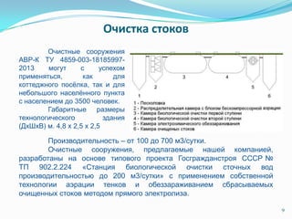 9
Производительность – от 100 до 700 м3/сутки.
Очистные сооружения, предлагаемые нашей компанией,
разработаны на основе типового проекта Госгражданстроя СССР №
ТП 902.2.224 «Станция биологической очистки сточных вод
производительностью до 200 м3/сутки» с применением собственной
технологии аэрации тенков и обеззараживанием сбрасываемых
очищенных стоков методом прямого электролиза.
Очистные сооружения
АВР-К ТУ 4859-003-18185997-
2013 могут с успехом
применяться, как для
коттеджного посѐлка, так и для
небольшого населѐнного пункта
с населением до 3500 человек.
Габаритные размеры
технологического здания
(ДхШхВ) м. 4,8 х 2,5 х 2,5
Очистка стоков
 