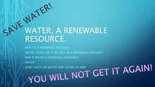 WATER, A RENEWABLE
RESOURCE.
WHAT IS A RENEWABLE RESOURCE
WATER , HOW CAN IT BE USED AS A RENEWABLE RESOURCE
WHY IS WATER A RENEWABLE RESOURCE
WATER
BASIC FACTS ON WATER AND SAYING OF WWF

 