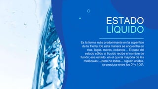 Es la forma más predominante en la superficie
de la Tierra. De esta manera se encuentra en
ríos, lagos, mares, océanos… El paso del
estado sólido al líquido recibe el nombre de
fusión; ese estado, en el que la mayoría de las
moléculas —pero no todas— siguen unidas,
se produce entre los 0º y 100º.
ESTADO
LÍQUIDO
 