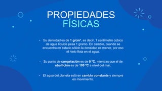 PROPIEDADES
FÍSICAS
- Su densidad es de 1 g/cm³, es decir, 1 centímetro cúbico
de agua líquida pesa 1 gramo. En cambio, cuando se
encuentra en estado sólido la densidad es menor, por eso
el hielo flota en el agua.
- Su punto de congelación es de 0 ºC, mientras que el de
ebullición es de 100 ºC a nivel del mar.
- El agua del planeta está en cambio constante y siempre
en movimiento.
 