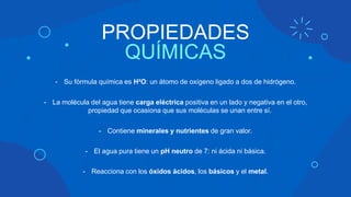 PROPIEDADES
QUÍMICAS
- Su fórmula química es H²O: un átomo de oxígeno ligado a dos de hidrógeno.
- La molécula del agua tiene carga eléctrica positiva en un lado y negativa en el otro,
propiedad que ocasiona que sus moléculas se unan entre sí.
- Contiene minerales y nutrientes de gran valor.
- El agua pura tiene un pH neutro de 7: ni ácida ni básica.
- Reacciona con los óxidos ácidos, los básicos y el metal.
 