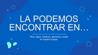 LA PODEMOS
ENCONTRAR EN…
Ríos, lagos, océanos, glaciares y hasta
en nuestro cuerpo.
 