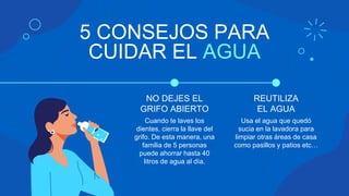 5 CONSEJOS PARA
CUIDAR EL AGUA
Cuando te laves los
dientes, cierra la llave del
grifo. De esta manera, una
familia de 5 personas
puede ahorrar hasta 40
litros de agua al día.
Usa el agua que quedó
sucia en la lavadora para
limpiar otras áreas de casa
como pasillos y patios etc…
NO DEJES EL
GRIFO ABIERTO
REUTILIZA
EL AGUA
 