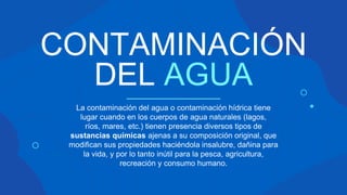 CONTAMINACIÓN
DEL AGUA
La contaminación del agua o contaminación hídrica tiene
lugar cuando en los cuerpos de agua naturales (lagos,
ríos, mares, etc.) tienen presencia diversos tipos de
sustancias químicas ajenas a su composición original, que
modifican sus propiedades haciéndola insalubre, dañina para
la vida, y por lo tanto inútil para la pesca, agricultura,
recreación y consumo humano.
 