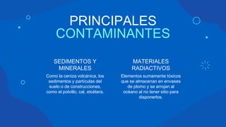PRINCIPALES
CONTAMINANTES
Como la ceniza volcánica, los
sedimentos y partículas del
suelo o de construcciones,
como el polvillo, cal, etcétera.
SEDIMENTOS Y
MINERALES
Elementos sumamente tóxicos
que se almacenan en envases
de plomo y se arrojan al
océano al no tener sitio para
disponerlos.
MATERIALES
RADIACTIVOS
 