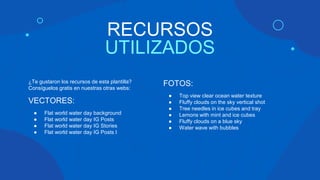 RECURSOS
UTILIZADOS
¿Te gustaron los recursos de esta plantilla?
Consíguelos gratis en nuestras otras webs:
VECTORES:
● Flat world water day background
● Flat world water day IG Posts
● Flat world water day IG Stories
● Flat world water day IG Posts I
FOTOS:
● Top view clear ocean water texture
● Fluffy clouds on the sky vertical shot
● Tree needles in ice cubes and tray
● Lemons with mint and ice cubes
● Fluffy clouds on a blue sky
● Water wave with bubbles
 