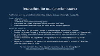 As a Premium user, you can use this template without attributing Slidesgo or keeping the Thanks slide.
You are allowed to:
● Modify this template.
● Use it for both personal and commercial purposes.
● Hide or delete the “Thanks” slide and the mention to Slidesgo in the credits.
● Share this template in an editable format with people who are not part of your team.
You are not allowed to:
● Sublicense, sell or rent this Slidesgo Template (or a modified version of this Slidesgo Template).
● Distribute this Slidesgo Template (or a modified version of this Slidesgo Template) or include it in a database or in
any other product or service that offers downloadable images, icons or presentations that may be subject to
distribution or resale.
● Use any of the elements that are part of this Slidesgo Template in an isolated and separated way from this
Template.
● Register any of the elements that are part of this template as a trademark or logo, or register it as a work in an
intellectual property registry or similar.
For more information about editing slides, please read our FAQs or visit Slidesgo School:
https://slidesgo.com/faqs and https://slidesgo.com/slidesgo-school
Instructions for use (premium users)
 