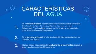 CARACTERÍSTICAS
DEL AGUA
Es un líquido inodoro: no tiene olor salvo cuando contiene sustancias
disueltas. Es insípido, lo que significa que no posee un sabor
determinado. Y es incoloro, es decir, no tiene color y, en su estado
puro, es completamente transparente.
1.
2. Es el solvente universal: en ella se disuelven más sustancias que en
cualquier otro líquido.
El agua común es un excelente conductor de la electricidad, gracias a
sus moléculas cargadas eléctricamente.
3.
 