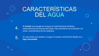 CARACTERÍSTICAS
DEL AGUA
El sonido se propaga en el agua sin prácticamente pérdidas,
especialmente las frecuencias bajas. Esto permite la comunicación vía
sonar, característica de los cetáceos.
4.
En casi todos sus estados, el agua no puede comprimirse debido a su
baja viscosidad.
5.
 