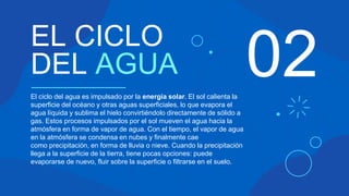 02
EL CICLO
DEL AGUA
El ciclo del agua es impulsado por la energía solar. El sol calienta la
superficie del océano y otras aguas superficiales, lo que evapora el
agua líquida y sublima el hielo convirtiéndolo directamente de sólido a
gas. Estos procesos impulsados por el sol mueven el agua hacia la
atmósfera en forma de vapor de agua. Con el tiempo, el vapor de agua
en la atmósfera se condensa en nubes y finalmente cae
como precipitación, en forma de lluvia o nieve. Cuando la precipitación
llega a la superficie de la tierra, tiene pocas opciones: puede
evaporarse de nuevo, fluir sobre la superficie o filtrarse en el suelo.
 