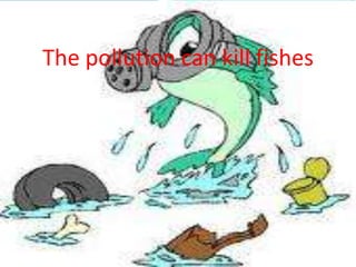 The pollution can kill fishes