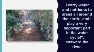 "I carry water
and nutrients to
areas all around
the earth...and I
play a very
important part
in the water
cycle!",
answerd the
river.
 
