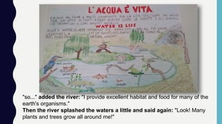 "so..." added the river: "I provide excellent habitat and food for many of the
earth's organisms."
Then the river splashed the waters a little and said again: "Look! Many
plants and trees grow all around me!"
 