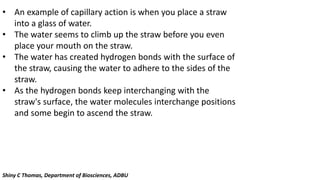 • An example of capillary action is when you place a straw
into a glass of water.
• The water seems to climb up the straw before you even
place your mouth on the straw.
• The water has created hydrogen bonds with the surface of
the straw, causing the water to adhere to the sides of the
straw.
• As the hydrogen bonds keep interchanging with the
straw's surface, the water molecules interchange positions
and some begin to ascend the straw.
Shiny C Thomas, Department of Biosciences, ADBU
 