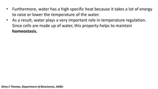 • Furthermore, water has a high specific heat because it takes a lot of energy
to raise or lower the temperature of the water.
• As a result, water plays a very important role in temperature regulation.
Since cells are made up of water, this property helps to maintain
homeostasis.
Shiny C Thomas, Department of Biosciences, ADBU
 