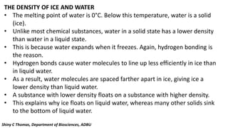 THE DENSITY OF ICE AND WATER
• The melting point of water is 0°C. Below this temperature, water is a solid
(ice).
• Unlike most chemical substances, water in a solid state has a lower density
than water in a liquid state.
• This is because water expands when it freezes. Again, hydrogen bonding is
the reason.
• Hydrogen bonds cause water molecules to line up less efficiently in ice than
in liquid water.
• As a result, water molecules are spaced farther apart in ice, giving ice a
lower density than liquid water.
• A substance with lower density floats on a substance with higher density.
• This explains why ice floats on liquid water, whereas many other solids sink
to the bottom of liquid water.
Shiny C Thomas, Department of Biosciences, ADBU
 