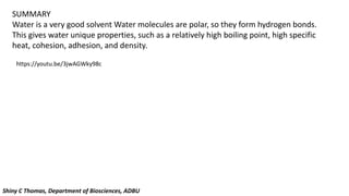 SUMMARY
Water is a very good solvent Water molecules are polar, so they form hydrogen bonds.
This gives water unique properties, such as a relatively high boiling point, high specific
heat, cohesion, adhesion, and density.
https://youtu.be/3jwAGWky98c
Shiny C Thomas, Department of Biosciences, ADBU
 