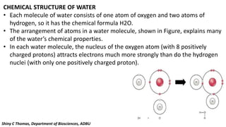 CHEMICAL STRUCTURE OF WATER
• Each molecule of water consists of one atom of oxygen and two atoms of
hydrogen, so it has the chemical formula H2O.
• The arrangement of atoms in a water molecule, shown in Figure, explains many
of the water’s chemical properties.
• In each water molecule, the nucleus of the oxygen atom (with 8 positively
charged protons) attracts electrons much more strongly than do the hydrogen
nuclei (with only one positively charged proton).
Shiny C Thomas, Department of Biosciences, ADBU
 