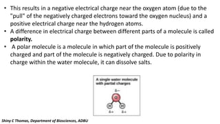 • This results in a negative electrical charge near the oxygen atom (due to the
"pull" of the negatively charged electrons toward the oxygen nucleus) and a
positive electrical charge near the hydrogen atoms.
• A difference in electrical charge between different parts of a molecule is called
polarity.
• A polar molecule is a molecule in which part of the molecule is positively
charged and part of the molecule is negatively charged. Due to polarity in
charge within the water molecule, it can dissolve salts.
Shiny C Thomas, Department of Biosciences, ADBU
 