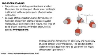 HYDROGEN BONDING
• Opposite electrical charges attract one another.
Therefore, the positive part of one water molecule
is attracted to the negative parts of other water
molecules.
• Because of this attraction, bonds form between
hydrogen and oxygen atoms of adjacent water
molecules, as demonstrated in Figure. This type of
bond always involves a hydrogen atom, so it is
called a hydrogen bond.
Hydrogen bonds form between positively and negatively
charged parts of water molecules. The bonds hold the
water molecules together. How do you think this might
affect water’s properties?
Shiny C Thomas, Department of Biosciences, ADBU
 