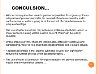 CONCULSION…
 With increasing attention towards greener approaches for organic synthesis
adaptation of greener method is the demand of modern chemistry and in
such a scenario, water is going to be the solvent of choice because of its
unique advantage.
 The use of water as solvent may not cause problems of pollution ,which is
major concern in using volatile organic solvent. Water can be readily
recycled.
 Unlike organic solvent, which are inflammable, potentially explosive and
carcinogenic, water is free of all these disadvantages and is a safe solvent.
 A special advantage is that organic synthesis in water can significantly
reduce the number of steps when designed properly .
 The use of water as a medium for organic reaction will provide economical,
health and environmental benefits….
11
 